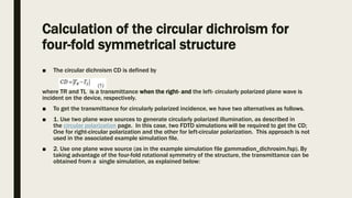 Calculation of the circular dichroism for
four-fold symmetrical structure
■ The circular dichroism CD is defined by
where TR and TL is a transmittance when the right- and the left- circularly polarized plane wave is
incident on the device, respectively.
■ To get the transmittance for circularly polarized incidence, we have two alternatives as follows.
■ 1. Use two plane wave sources to generate circularly polarized illumination, as described in
the circular polarization page. In this case, two FDTD simulations will be required to get the CD;
One for right-circular polarization and the other for left-circular polarization. This approach is not
used in the associated example simulation file.
■ 2. Use one plane wave source (as in the example simulation file gammadion_dichrosim.fsp). By
taking advantage of the four-fold rotational symmetry of the structure, the transmittance can be
obtained from a single simulation, as explained below:
 