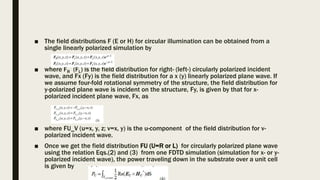 ■ The field distributions F (E or H) for circular illumination can be obtained from a
single linearly polarized simulation by
■ where FR (FL) is the field distribution for right- (left-) circularly polarized incident
wave, and Fx (Fy) is the field distribution for a x (y) linearly polarized plane wave. If
we assume four-fold rotational symmetry of the structure, the field distribution for
y-polarized plane wave is incident on the structure, Fy, is given by that for x-
polarized incident plane wave, Fx, as
■ where FU_V (u=x, y, z; v=x, y) is the u-component of the field distribution for v-
polarized incident wave.
■ Once we get the field distribution FU (U=R or L) for circularly polarized plane wave
using the relation Eqs.(2) and (3) from one FDTD simulation (simulation for x- or y-
polarized incident wave), the power traveling down in the substrate over a unit cell
is given by
 
