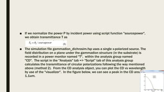 ■ If we normalize the power P by incident power using script function "sourcepower",
we obtain transmittance T as
■ The simulation file gammadion_dichrosim.fsp uses a single x-polarized source. The
field distribution on a plane under the gammadion structure (in the substrate) is
recorded in a power monitor named "T", within the analysis group named
"CD". The script in the "Analysis" tab => "Script" tab of this analysis group
calculates the transmittance of circular polarizations following the way mentioned
above (method 2). From the CD analysis object, you can plot the CD vs wavelength
by use of the "visualizer". In the figure below, we can see a peak in the CD around
1.1um.
 