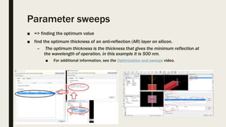 Parameter sweeps
■ => finding the optimum value
■ find the optimum thickness of an anti-reflection (AR) layer on silicon.
– The optimum thickness is the thickness that gives the minimum reflection at
the wavelength of operation, in this example it is 500 nm.
■ For additional information, see the Optimization and sweeps video.
 