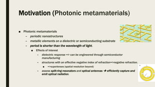 Motivation (Photonic metamaterials)
■ Photonic metamaterials
– periodic nanostructures
– metallic elements on a dielectric or semiconducting substrate
– period is shorter than the wavelength of light.
■ Effects of interest
– dielectric response => can be engineered through semiconductor
manufacturing
– structures with an effective negative index of refraction=>negative refraction.
■ =>superlenses (spatial resolution beyond)
– assess split-ring resonators and optical antennas  efficiently capture and
emit optical radiation.
 