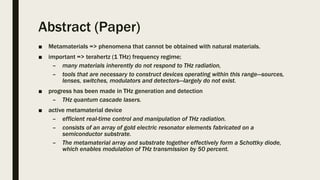 Abstract (Paper)
■ Metamaterials => phenomena that cannot be obtained with natural materials.
■ important => terahertz (1 THz) frequency regime;
– many materials inherently do not respond to THz radiation,
– tools that are necessary to construct devices operating within this range—sources,
lenses, switches, modulators and detectors—largely do not exist.
■ progress has been made in THz generation and detection
– THz quantum cascade lasers.
■ active metamaterial device
– efficient real-time control and manipulation of THz radiation.
– consists of an array of gold electric resonator elements fabricated on a
semiconductor substrate.
– The metamaterial array and substrate together effectively form a Schottky diode,
which enables modulation of THz transmission by 50 percent.
 