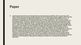 Paper
■ A great deal of research into metamaterials has used microwave radiation; this is in part due to the
ease of fabrication of sub-wave- length structures at these frequencies. Indeed, negative refractive index
media 11,12 composed of negative permittivity 13 (e 1 , 0) and negative permeability 14 (m 1 , 0)
metamaterial elements was first demonstrated at microwave frequencies. This has led to intense
theoretical, computational and experimental studies of exotic phenomena, such as perfect lensing 15
and cloaking 16,17 . Recently, researchers have ventured to create functional metamaterials at near-
infrared and visible frequencies 18–20 . Considerably less work has concentrated on THz frequencies
21,22 . However, the design flex- ibility associated with metamaterials provides a promising approach,
from a device perspective, towards filling the THz gap. Metamaterials are geometrically scalable, which
translates to oper- ability over many decades of frequency. This engineering tunability is in fact a
distinguishing and advantageous property of these materials. However, for many applications it is
desirable to have real-time tunability. For instance, short-range wireless THz communication or ultrafast
THz interconnects 23,24 require switches and modulators. Current state-of-the-art THz modulators
based on semiconducting structures have the desirable property of being broadband, which is of
relevance to THz interconnects, but are only able to modulate a few per cent 10 and usually require
cryogenic temperatures 25 . Therefore, further improvement of the performance characteristics are
required for practical applications. Here we present an efficient active meta- material switch/modulator
operating at THz frequencies. Although the modulation is based on a narrowband metamaterial
resonance,
 