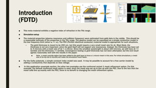 Introduction
(FDTD)
■ This meta material exhibits a negative index of refraction in the THz range.
■ Simulation setup
■ The material properties (plasma resonance and collision frequency) were estimated from gold data in the visible. This should be
a reasonable estimate of the properties in the THz range. The plasma model can be expressed as a simple conductive model in
the low frequency limit (when ω << νc). The PEC (Perfect electrical conductor) material model is appropriate for such situations.
– The gold thickness is meant to be 200 nm, but this would require a very small mesh size for dz. Most likely, the
thickness is not very important, since the gold itself will not support any resonances. Instead, the thickness has been set
to 4 microns with a mesh size of dz = 1 micron. Since the smallest wavelength is about 100 microns, we still have dz <<
lambda and the thickness << lambda. Convergence testing vs gold thickness has not been attempted, but the end result
agrees reasonably well with the results in the paper.
■ Note: a mesh override region has been added to the gold layer to force a 1 micron mesh in this area. For initial simulations, a mesh
size of dx=dy=dz=2 microns will make the simulation much faster.
■ For the GaAs substrate, a simple constant index model was used. It may be possible to account for a free carrier model by
adding a conductivity that depends on bias voltage.
■ In this application exsample section, the other two examples use the conformal variant 1 mesh refinement option. For this
example, the default conformal mesh option is used, since the mesh was set up to line up with the PEC. Due to the fact that the
mesh cells line up exactly with the PEC, there is no benefit to changing the mesh refinement option.
 