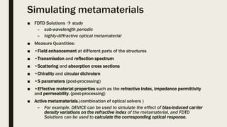 Simulating metamaterials
■ FDTD Solutions  study
– sub-wavelength periodic
– highly-diffractive optical metamaterial
■ Measure Quantities:
■ •Field enhancement at different parts of the structures
■ •Transmission and reflection spectrum
■ •Scattering and absorption cross sections
■ •Chirality and circular dichroism
■ •S parameters (post-processing)
■ •Effective material properties such as the refractive index, impedance permittivity
and permeability. (post-processing)
■ Active metamaterials.(combination of optical solvers )
– For example, DEVICE can be used to simulate the effect of bias-induced carrier
density variations on the refractive index of the metamaterial, and FDTD
Solutions can be used to calculate the corresponding optical response.
 