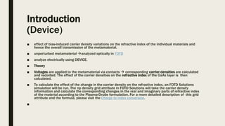 Introduction
(Device)
■ effect of bias-induced carrier density variations on the refractive index of the individual materials and
hence the overall transmission of the metamaterial.
■ unperturbed metamaterial analyzed optically in FDTD
■ analyze electrically using DEVICE.
■ Theory
■ Voltages are applied to the metamaterial via contacts  corresponding carrier densities are calculated
and recorded. The effect of the carrier densities on the refractive index of the GaAs layer is then
calculated.
■ To calculate the effect of the change in the carrier density on the refractive index, an FDTD Solutions
simulation will be run. The np density grid attribute in FDTD Solutions will take the carrier density
information and calculate the corresponding changes in the real and imaginary parts of refractive index
of the material according to the Plasma-Drude formulation. For a more detailed description of this grid
attribute and the formula, please visit the Charge to index conversion.
■
 