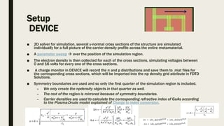 Setup
DEVICE
■ 2D solver for simulation, several y-normal cross sections of the structure are simulated
individually for a full picture of the carrier density profile across the entire metamaterial.
■ A parameter sweep  over the position of the simulation region.
■ The electron density is then collected for each of the cross sections, simulating voltages between
0 and 16 volts for every one of the cross sections.
■ A charge monitor in DEVICE will record the n and p distributions and save them to .mat files for
the corresponding cross sections, which will be imported into the np density grid attribute in FDTD
Solutions.
■ Symmetry boundaries are used and so only the first quarter of the simulation region is included.
– We only create the npdensity objects in that quarter as well.
– The rest of the region is mirrored because of symmetry boundaries.
– Carrier densities are used to calculate the corresponding refractive index of GaAs according
to the Plasma-Drude model explained of Charge to index conversion.
 