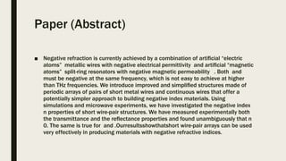 Paper (Abstract)
■ Negative refraction is currently achieved by a combination of artiﬁcial “electric
atoms” metallic wires with negative electrical permittivity and artiﬁcial “magnetic
atoms” split-ring resonators with negative magnetic permeability . Both and
must be negative at the same frequency, which is not easy to achieve at higher
than THz frequencies. We introduce improved and simpliﬁed structures made of
periodic arrays of pairs of short metal wires and continuous wires that offer a
potentially simpler approach to building negative index materials. Using
simulations and microwave experiments, we have investigated the negative index
n properties of short wire-pair structures. We have measured experimentally both
the transmittance and the reﬂectance properties and found unambiguously that n
0. The same is true for and .Ourresultsshowthatshort wire-pair arrays can be used
very effectively in producing materials with negative refractive indices.
 