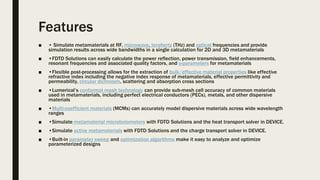 Features
■ • Simulate metamaterials at RF, microwave, terahertz (THz) and optical frequencies and provide
simulation results across wide bandwidths in a single calculation for 2D and 3D metamaterials
■ •FDTD Solutions can easily calculate the power reflection, power transmission, field enhancements,
resonant frequencies and associated quality factors, and s-parameters for metamaterials
■ •Flexible post-processing allows for the extraction of bulk/effective material properties like effective
refractive index including the negative index response of metamaterials, effective permittivity and
permeability, circular dichroism, scattering and absorption cross sections
■ •Lumerical’s conformal mesh technology can provide sub-mesh cell accuracy of common materials
used in metamaterials, including perfect electrical conductors (PECs), metals, and other dispersive
materials
■ •Multi-coefficient materials (MCMs) can accurately model dispersive materials across wide wavelength
ranges
■ •Simulate metamaterial microbolometers with FDTD Solutions and the heat transport solver in DEVICE.
■ •Simulate active metamaterials with FDTD Solutions and the charge transport solver in DEVICE.
■ •Built-in parameter sweep and optimization algorithms make it easy to analyze and optimize
parameterized designs
 