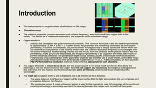 Introduction
■ This metamaterial => negative index of refraction => GHz range.
■ Simulation setup
■ The material properties (plasma resonance and collision frequency) were estimated from copper data in the
visible. This should be a reasonable estimate of the properties in the microwave range.
■ Copper model=>
– Initially, this simulation was quite numerically unstable. This turns out to be due to the fact that the permittivity
is approximately -2.3e4 + 1.6e7 * i. In other words, the properties are completely dominated by the complex
permittivity. To control the instability, the plasma model was replaced by a simple conductive model which can
be obtained by an expansion of the plasma model when the collision resonance frequency is much larger than
the source frequency. Further testing showed that the results were not sensitive to the precise value of the real
permittivity. At the 10-20 GHz frequencies, the imaginary permittivity is so large that the metal behaves like a
perfect electrical conductor. The penetration depth is only lambda/10000, which would never be resolved in
FDTD anyway. It is surprising that in the paper they explicitly say that they use a Drude model, unless they mean
a conductive model which is the limit of the Drude model when w << nu_c. In this simulation, we have used the
PEC (Perfect electrical conductor) material model which is appropriate for such situations.
■ The copper thickness is meant to be 10 um, but this would require a very small mesh size for dz. Most likely the
thickness is not very important since the copper itself will not support any resonances. Convergence testing showed
this to be true. For this reason, the thickness has been set to 20 microns, which is still much smaller than the
wavelength.
■ The mesh size is 100um in the x and y directions and 7.35 microns in the z direction.
– The space between the 2 layers of copper will be important so that the light accumulates the correct phase as it
propagates between the 2 layers.
– The conformal variant 1 mesh refinement option is used in this example to take full advantage of the conformal
meshing technology to accurately represent the spacing between the copper, and the width of the copper.
 