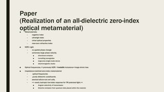 Paper
(Realization of an all-dielectric zero-index
optical metamaterial)■ Metamaterials:
– negative index
– ultrahigh index
– chiral optical properties
– near-zero refractive index
■ NZRI: Light
– no spatial phase change
– extremely large phase velocity,
■ directional emission
■ tunnelling waveguides
■ large-area single-mode device
■ electromagnetic cloaks
■ Optical frequencies, previously NZRI metallic inclusions=>large ohmic loss
■ impedance-matched zero-index metamaterial
– optical frequencies
– purely dielectric constituents.
– stacked silicon-rod unit cells,
– => nearly isotropic low-index response for TM polarized light,=>
■ Angular selectivity of transmission
■ Directive emission from quantum dots placed within the material.
 