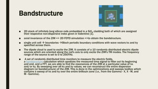 Bandstructure
■ 2D stack of infinitely long silicon rods embedded in a Si02 cladding both of which are assigned
their respective non-dispersive index given in Valentine [1].
■ axial invariance of the ZIM => 2D FDTD simulation =>to obtain the bandstructure.
■ single unit cell  boundaries Bloch periodic boundary conditions with wave vectors kx and ky
specified across them.
■ The dipole cloud is used to excite the ZIM. It consists of a 10 randomly distributed electric dipole
sources which are oriented along the rod's axis to only excite the ZIM's TM modes. The frequency
range of the source is set to 0 to 250THz.
■ A set of randomly distributed time monitors to measure the electric fields,
a bandstructure calculation which apodizes the measured time signal to filter out its beginning
and end, and a FFT, we are able to find the resonances of the ZIM at a particular value of kx
and/or ky. By sweeping over all kx and ky values, we can reconstruct the entire dispersion
diagram (or bandstructure) of the ZIM. This is done in the optimizations and sweeps toolbox which
contains a sweep of kx and ky over the entire brillouin zone (i.e., from the Gamma - X, X - M, and
M - Gamma).
 
