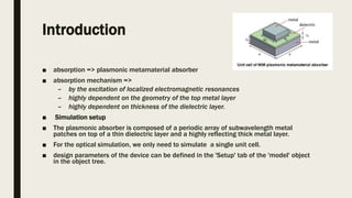 Introduction
■ absorption => plasmonic metamaterial absorber
■ absorption mechanism =>
– by the excitation of localized electromagnetic resonances
– highly dependent on the geometry of the top metal layer
– highly dependent on thickness of the dielectric layer.
■ Simulation setup
■ The plasmonic absorber is composed of a periodic array of subwavelength metal
patches on top of a thin dielectric layer and a highly reflecting thick metal layer.
■ For the optical simulation, we only need to simulate a single unit cell.
■ design parameters of the device can be defined in the 'Setup' tab of the 'model' object
in the object tree.
 