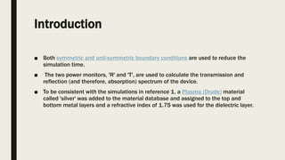 Introduction
■ Both symmetric and anti-symmetric boundary conditions are used to reduce the
simulation time.
■ The two power monitors, 'R' and 'T', are used to calculate the transmission and
reflection (and therefore, absorption) spectrum of the device.
■ To be consistent with the simulations in reference 1, a Plasma (Drude) material
called 'silver' was added to the material database and assigned to the top and
bottom metal layers and a refractive index of 1.75 was used for the dielectric layer.
 