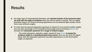 Results
■ For these type of metamaterial absorbers, the spectral location of the resonance does
not shift with the angle of incidence when the correct mode is excited. This is a highly
desirable feature for infrared sensing applications as the detected light usually comes
from many different angles.
■ To verify that the desired absorption spectrum is robust for non-normal incident angles,
one can take advantage of the broadband fixed angle source technique (BFAST) to
simulate the absorption spectrum for a range of incident angles.
– The script plasmonic_absorber_angle_sweep.lsf uses BFAST to sweep the
incidence angle for a broadband plane wave source. One can see from the figure
below that the absorption spectrum has little dependence on the illumination
angle, as expected.
 