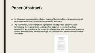 Paper (Abstract)
■ In this paper we present the efﬁcient design of functional thin- ﬁlm metamaterial
devices with the effective surface conductivity approach.
■ As an example, we demonstrate a graphene based perfect absorber. After
formulating the requirements to the perfect absorber in terms of surface
conductivity we investigate the properties of graphene wire medium and graphene
ﬁshnet metamaterials and demonstrate both narrowband and broadband tunable
absorbers.
 