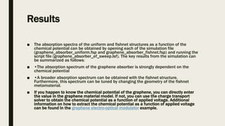 Results
■ The absorption spectra of the uniform and fishnet structures as a function of the
chemical potential can be obtained by opening each of the simulation file
(graphene_absorber_uniform.fsp and graphene_absorber_fishnet.fsp) and running the
script file (graphene_absorber_ef_sweep.lsf). The key results from the simulation can
be summarized as follows:
■ •The absorption spectrum of the graphene absorber is strongly dependent on the
chemical potential
■ •A broader absorption spectrum can be obtained with the fishnet structure.
Furthermore, this spectrum can be tuned by changing the geometry of the fishnet
metamaterial.
■ If you happen to know the chemical potential of the graphene, you can directly enter
the value in the graphene material model. If not, you can use the charge transport
solver to obtain the chemical potential as a function of applied voltage. Additional
information on how to extract the chemical potential as a function of applied voltage
can be found in the graphene electro-optical modulator example.
 