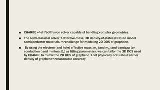 ■ CHARGE =>drift-diffusion solver capable of handling complex geometries.
■ The semi-classical solvereffective-mass, 3D density-of-states (DOS) to model
semiconductor materials. =>challenge for modeling 2D DOS of graphene.
■ By using the electron (and hole) effective mass, me (and mh) and bandgap (or
conduction band minima, Ec) as fitting parameters, we can tailor the 3D DOS used
by CHARGE to mimic the 2D DOS of graphenenot physically accurate=>carrier
density of graphene=>reasonable accuracy
 