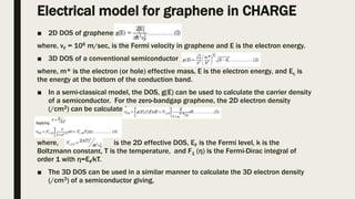 Electrical model for graphene in CHARGE
■ 2D DOS of graphene:
where, vF = 106 m/sec, is the Fermi velocity in graphene and E is the electron energy.
■ 3D DOS of a conventional semiconductor
where, m* is the electron (or hole) effective mass, E is the electron energy, and Ec is
the energy at the bottom of the conduction band.
■ In a semi-classical model, the DOS, g(E) can be used to calculate the carrier density
of a semiconductor. For the zero-bandgap graphene, the 2D electron density
(/cm2) can be calculated as,
where, is the 2D effective DOS, EF is the Fermi level, k is the
Boltzmann constant, T is the temperature, and F1 (η) is the Fermi-Dirac integral of
order 1 with η=EF⁄kT.
■ The 3D DOS can be used in a similar manner to calculate the 3D electron density
(/cm3) of a semiconductor giving,
 