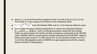 ■ where, F1⁄2 (η) is the Fermi-Dirac integral of order 1/2 with η=(EF-Ec)/kT, EF is the
Fermi level, Ec is the energy at the bottom of the conduction band,
■ is the 3D effective DOS, and m* is the electron effective mass.
■ It is a matter of using a simple scaling factor to resolve the mismatch between
N'c,2d and N'c,3d. Using m* and Ec as fitting parameters along with this scaling
factor, we can compare the electron density of graphene calculated by the 3D DOS
used in DEVICE with the actual electron density calculated by the 2D DOS. Figure 5
below shows that using m*=1.768, and Ec=0.1 eV, the electron density (/m2) of a
1 nm thick (3D) graphene sheet in DEVICE is in good agreement with the analytic
electron density of 2D graphene.
 