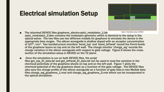 Electrical simulation Setup
■ The attached DEVICE files graphene_electro-optic_modulator_1.ldev and graphene_electro-
optic_modulator_2.ldev contains the modulator geometry which is identical to the setup in the
optical solver. The two files use two different models for graphene to simulate the device in the
appropriate bias ranges. The silicon waveguide is shallow doped with an acceptor concentration
of 1018 /cm3. Two bandstructure monitors ‘band_top’ and ‘band_leftwall’ record the Fermi levels
of the graphene layers on top and on the left wall. The charge monitor ‘charge_wg’ records the
charge variation in the silicon waveguide with respect to gate voltage. Figure 6 shows the cross-
section of the simulation setup in DEVICE on the YZ plane.
■ Once the simulation is run on both DEVICE files, the script
files get_top_Ef_data.lsf and get_leftwall_Ef_data.lsf can be used to read the variation in the
chemical potentials of the graphene sheets on top and on the left wall. Figure 7 plots the
chemical potential of the top graphene sheet as a function of the gate voltage. The DEVICE files
also save the charge profile of the silicon waveguide as a function of gate bias in two Matlab data
files charge_wg_graphene_1.mat and charge_wg_graphene_2.mat which can be incorporated in
the optical simulation.
 