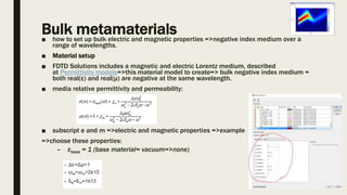 Bulk metamaterials■ how to set up bulk electric and magnetic properties =>negative index medium over a
range of wavelengths.
■ Material setup
■ FDTD Solutions includes a magnetic and electric Lorentz medium, described
at Permittivity models=>this material model to create=> bulk negative index medium =
both real(ε) and real(μ) are negative at the same wavelength.
■ media relative permittivity and permeability:
■ subscript e and m =>electric and magnetic properties =>example
=>choose these properties:
– εbase = 1 (base material= vacuum=>none)
 