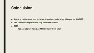 Colnculsion
■ Going to visible range may enhance simulation run time but it is good for this SLM
■ The last structure period can vary and make it better
■ IDEA
– We can use two layers and then we add them up all
 