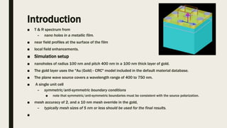 Introduction
■ T & R spectrum from
– nano holes in a metallic film.
■ near field profiles at the surface of the film
■ local field enhancements.
■ Simulation setup
■ nanoholes of radius 100 nm and pitch 400 nm in a 100 nm thick layer of gold.
■ The gold layer uses the "Au (Gold) - CRC" model included in the default material database.
■ The plane wave source covers a wavelength range of 400 to 750 nm.
■ A single unit cell
– symmetric/anti-symmetric boundary conditions
■ note that symmetric/anti-symmetric boundaries must be consistent with the source polarization.
■ mesh accuracy of 2, and a 10 nm mesh override in the gold,
– typically mesh sizes of 5 nm or less should be used for the final results.
■
 