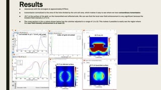 Results■ resonances with the strongest at approximately 675nm.
■ transmission normalized to the area of the hole divided by the unit cell area, which makes it easy to see where we have extraordinary transmission.
■ |E|2 at the surface of the gold, on the transmitted and reflected side. We can see that the local near field enhancement is very significant because the
incident field intensity is 1 V/m.
■ The cross section in the x-z plane shown below has the colorbar adjusted to a range of 1 to 10. This makes it possible to easily see the region where
the near field intensity enhancement is at least 10.
 