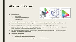Abstract (Paper)
■ Color filters used
– color displays
– optical measurement devices,
– imaging devices
■ Conventional color filters=>only one fixed output color.
■ active color filters with controllable color output => more compact and sophisticated color filter-based devices and
applications.
■ interaction of light with metal nanostructures allow us to capture and control light better than ever.
■ fabricate active color filters, based on arrays of metallic optical nanoantennas that are tailored to interact with light at
visible frequencies via excitation of localized surface plasmons.
■ This interaction maps the polarization state of incident white light to visible color. Similarly, it converts unpolarized
white light to chromatically polarized light.
■ applications demonstrated
– active color pixels
– chromatically switchable and invisible tags
– polarization imaging based on these engineered colored metasurfaces.
 