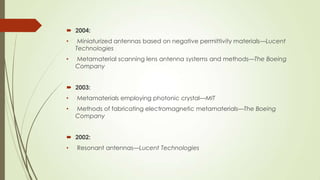  2004:
• Miniaturized antennas based on negative permittivity materials—Lucent
Technologies
• Metamaterial scanning lens antenna systems and methods—The Boeing
Company
 2003:
• Metamaterials employing photonic crystal—MIT
• Methods of fabricating electromagnetic metamaterials—The Boeing
Company
 2002:
• Resonant antennas—Lucent Technologies
 