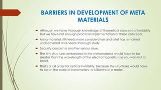 BARRIERS IN DEVELOPMENT OF META
MATERIALS
 Although we have thorough knowledge of theoretical concept of invisibility
but we have not enough practical implementation of these concepts.
 Meta-material still needs more consideration and a lot has remained
undiscovered and needs thorough study.
 Security concern is another serious issue.
 The tiny structures embedded in the metamaterial would have to be
smaller than the wavelength of the electromagnetic rays you wanted to
bend.
 That's a tall order for optical invisibility, because the structures would have
to be on the scale of nanometers, or billionths of a meter.
 