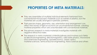 PROPERTIES OF META MATERIALS:
 They are assemblies of multiple individual elements fashioned from
conventional microscopic materials such as metals or plastics, but the
materials are usually arranged in periodic patterns.
 Their precise shape, geometry, size, orientation and arrangement can
affect the waves of light or sound in an unconventional manner, creating
material properties which are unachievable with conventional materials.
 The primary research in meta materials investigates materials with
negative refractive index.
 The research in meta materials is interdisciplinary and involves such fields
as electrical engineering, electromagnetics, solid state physics, microwave
and antennae engineering, optoelectronics, classic optics,
material sciences, semiconductor engineering, Nano science and others
 