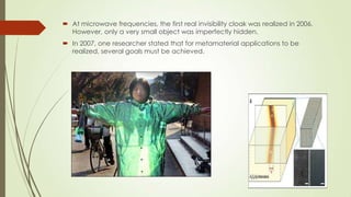  At microwave frequencies, the first real invisibility cloak was realized in 2006.
However, only a very small object was imperfectly hidden.
 In 2007, one researcher stated that for metamaterial applications to be
realized, several goals must be achieved.
 