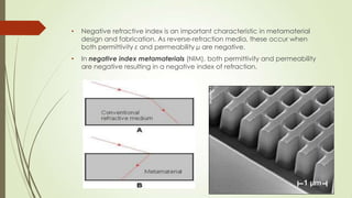 • Negative refractive index is an important characteristic in metamaterial
design and fabrication. As reverse-refraction media, these occur when
both permittivity ε and permeability µ are negative.
• In negative index metamaterials (NIM), both permittivity and permeability
are negative resulting in a negative index of refraction.
 