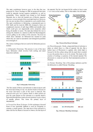 The main contribution however goes to the idea that was
proposed by Victor Veselago in 1968; he proposed that there
could be materials having negative permittivity as well as
permeability. These materials were termed as Left Handed
Materials due to their left handed sets of Electric, magnetic
and wave vectors instead of the usual right hand set. However,
this was just an idea of how a materials as such could be there.
The main contribution in fabricating a metamaterial goes to
D.R. Smith and his team (in 2000) who designed a basic yet
complicated structure of split rings (SRRs) and metallic wires
which could give out magnetically active properties rather
being all metallic in nature. The main idea behind this was to
arrange the elements in a manner to affect the Electromagnetic
vectors galling on the surface of the structure. The level on
which these materials are fabricated has reached its peak
where they are sized in nanometres and arranged in quantities
never thought of.
The various techniques that are used in the fabrication process
include:
i) Lithography Patterning: This process is one of the most
basic fabrication which involves both etching and metal
deposition methods.
Fig 2. Lithography Patterning
The first model of Resist and Substrate is taken in layers with
the resist layer being on top. An electron beam is focused on
the resist and hence a part of the resist is removed. The
removed resist give out a pattern which is either etched out
give the same pattern on the substrate or a specific metal is
deposited through these removed resist portions to give a layer
of metallic pattern. This forms the primary layer of
metamaterial.
ii) Focused Ion Beam Technique: In this technique a focused
beam of ions (generally Gallium) is used for designing or
creating a certain pattern. The main layer of the substance is
taken and the Ion Beam is focused to remove the thin layer of
the material. The Ga+ ion beams hit the surface to leave some
i+ or i- ions on the surface. This is what makes the etch marks.
Fig. 3 Focused Ion Beam Technique
iii) Photolithography: Firstly, a deposited formof substrate is
taken on which there is a film of material. On this film a
further layer of Photoresist is applied, after which light is
focused to hit the surface along with the mask that is needed
to save the portion that is not to be etched. This leads to the
creation of etchings or patterns of the desired material. The
photoresist is removed and the final metamaterial portion is
obtained.
iv) Polymer Moulding: One of the primary methods used for
the fabrication is called Polymer Moulding.
Fig. 4 Polymer Moulding Technique
 