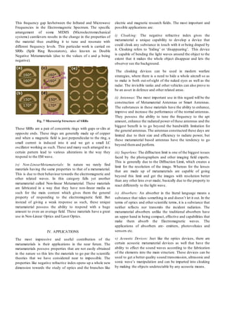 This frequency gap liesbetween the Infrared and Microwave
Frequencies in the Electromagnetic Spectrum. The specific
arrangement of some MEMS (Microelectromechanical
systems) cantilevers results in the change in the properties of
the material thus enabling it to tune and resonate with
different frequency levels. This particular work is carried on
SRRs (Split Ring Resonators), also known as Double
Negative Metamaterials (due to the values of ε and μ being
negative).
Fig. 7 Microstrip Structure of SRRs
These SRRs are a pair of concentric rings with gaps or slits at
opposite ends. These rings are generally made up of copper
and when a magnetic field is just perpendicular to the ring, a
small current is induced into it and we get a small LC
oscillator working as such. These and many such arranged in a
certain pattern lead to various alterations in the way they
respond to the EM wave.
iv) Non-LinearMetamaterials: In nature we rarely find
materials having the same properties to that of a metamaterial.
This is due to their behaviour towards the electromagnetic and
other related waves. In this category falls yet another
metamaterial called Non-linear Metamaterial. These materials
are fabricated in a way that they have non-linear media as
such for the main content which gives them the general
property of responding to the electromagnetic field. But
instead of giving a weak response as such, these unique
metamaterial possess the ability to respond with a huge
amount to even an average field. These materials have a great
use in Non-Linear Optics and Laser Optics.
IV. APPLICATIONS
The most impressive and useful contribution of the
metamaterials is their applications in the near future. The
metamaterials possess properties that are not easily obtained
in the nature so this lets the materials to go par the scientific
theories that we have considered near to impossible. The
properties like negative refractive index opens up a whole new
dimension towards the study of optics and the branches like
electric and magnetic research fields. The most important and
possible applications are:
i) Cloaking: The negative refractive index gives the
metamaterial a unique capability to develop a device that
could cloak any substance in touch with it or being draped by
it. Cloaking refers to ‘hiding’ or ‘disappearing’. This device
is capable of bending the light waves around the object to the
extent that it makes the whole object disappear and lets the
observer see the background.
The cloaking devices can be used in modern warfare
strategies, where there is a need to hide a whole aircraft so as
to make is both out-of-sight of the naked eyes as well as the
radar. The invisible tanks and other vehicles can also prove to
be an asset in defence and other related areas.
ii) Antennas: The most important use in this regard will be the
construction of Metamaterial Antennas or Smart Antennas.
The substances in these materials have the ability to enhance,
improve and increase the performance of the normal antennas.
They possess the ability to tune the frequency to the apt
amount, enhance the radiated power of these antennas and the
biggest benefit is to go beyond the bandwidth limitation for
the general antennas.The antennas constructed these days are
limited due to their size and efficiency to radiate power, but
these metamaterial based antennas have the tendency to go
beyond themand perform.
iii) Superlens: The diffraction limit is one of the biggest issues
faced by the photographers and other imaging field experts.
This is generally due to the Diffraction Limit, which creates a
limit for the resolution of the image. Whereas for the lenses
that are made up of metamaterials are capable of going
beyond this limit and get the images with resolution better
than any other lens ever made; basically due to the property to
react differently to the light wave.
iv) Absorbers: An absorber in the literal language means a
substance that takes something in and doesn’t let it out. In the
terms of optics and other scientific terms, it is a substance that
neither reflects nor transmits the incident radiation. The
metamaterial absorbers unlike the traditional absorbers have
an upper hand in being compact, effective and capabilities that
make them absorb the Electromagnetic waves. The
applications of absorbers are- emitters, photovoltaics and
sensors etc.
v) Acoustic Devices: Just like the optics devices, there are
certain acoustic metamaterial devices as well that have the
ability to effect the sound waves according to the fabrication
of the elements into the main structure. These devices can be
used to get a better quality sound transmission, ultrasonic and
sonic wave’s manipulation and can be imparted into cloaking
by making the objects undetectable by any acoustic means.
 