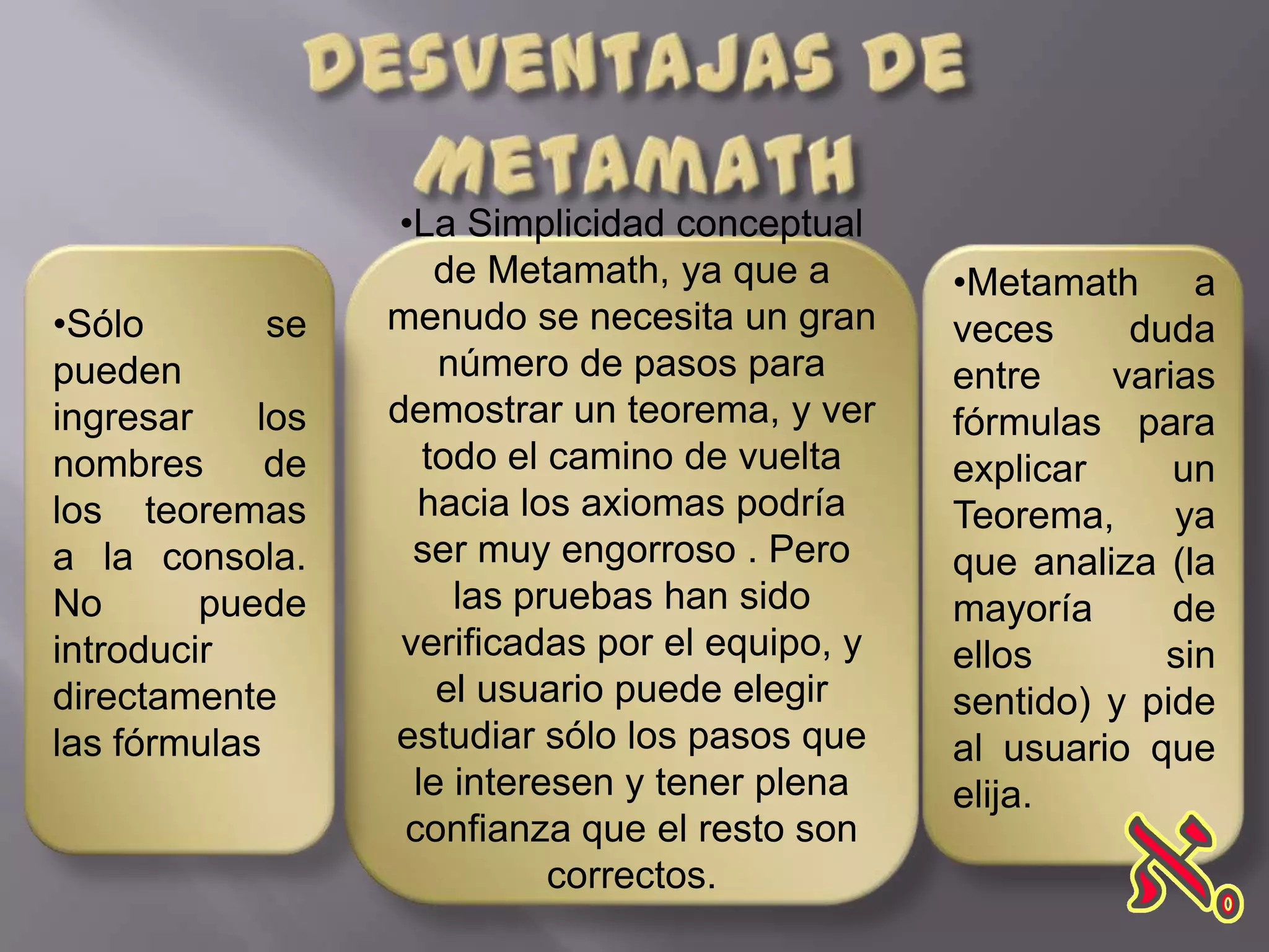 •La Simplicidad conceptual
                      de Metamath, ya que a       •Metamath a
•Sólo        se   menudo se necesita un gran      veces     duda
pueden                número de pasos para        entre    varias
ingresar    los   demostrar un teorema, y ver     fórmulas para
nombres      de      todo el camino de vuelta     explicar     un
los teoremas        hacia los axiomas podría      Teorema,     ya
a la consola.       ser muy engorroso . Pero      que analiza (la
No       puede         las pruebas han sido       mayoría      de
introducir         verificadas por el equipo, y   ellos       sin
directamente          el usuario puede elegir     sentido) y pide
las fórmulas      estudiar sólo los pasos que     al usuario que
                    le interesen y tener plena    elija.
                   confianza que el resto son
                             correctos.
 