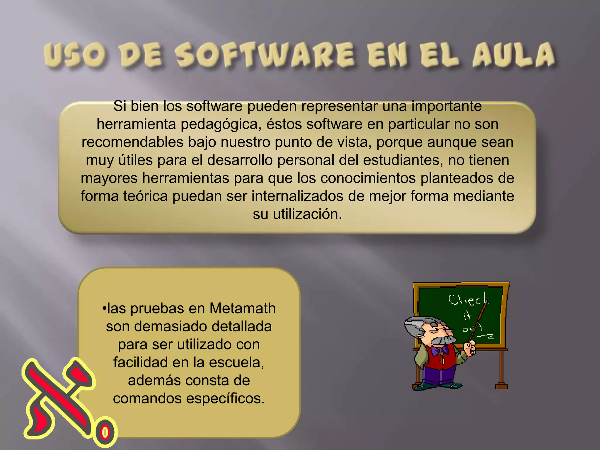 Si bien los software pueden representar una importante
   herramienta pedagógica, éstos software en particular no son
recomendables bajo nuestro punto de vista, porque aunque sean
 muy útiles para el desarrollo personal del estudiantes, no tienen
mayores herramientas para que los conocimientos planteados de
forma teórica puedan ser internalizados de mejor forma mediante
                           su utilización.




   •las pruebas en Metamath
    son demasiado detallada
      para ser utilizado con
     facilidad en la escuela,
       además consta de
     comandos específicos.
 