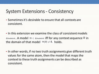 System Extensions - Consistency
• Sometimes it’s desirable to ensure that all contexts are
 consistent.

• In this extension we examine the class of consistent models
      . A model               iff for any context sequence   in
the domain of that model               holds.

• In other words, if no two truth assignments give different truth
 values for the same atom, then the model that maps the
 context to these truth assignments can be described as
 consistent.
 