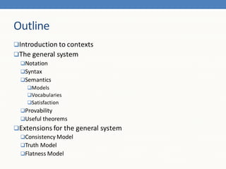 Outline
Introduction to contexts
The general system
 Notation
 Syntax
 Semantics
    Models
    Vocabularies
    Satisfaction
  Provability
  Useful theorems
Extensions for the general system
 Consistency Model
 Truth Model
 Flatness Model
 