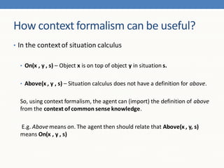How context formalism can be useful?
• In the context of situation calculus


  • On(x , y , s) – Object x is on top of object y in situation s.


  • Above(x , y , s) – Situation calculus does not have a definition for above.


  So, using context formalism, the agent can (import) the definition of above
  from the context of common sense knowledge.

  E.g. Above means on. The agent then should relate that Above(x , y, s)
  means On(x , y , s)
 