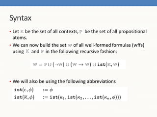 Syntax
• Let   be the set of all contexts, P be the set of all propositional
  atoms.
• We can now build the set      of all well-formed formulas (wffs)
  using K and P in the following recursive fashion:




• We will also be using the following abbreviations
 