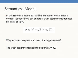 Semantics - Model
• In this system, a model  , will be a function which maps a
 context sequence to a set of partial truth assignments denoted
 by       or    .




• Why a context sequence instead of a single context?


• The truth assignments need to be partial. Why?
 