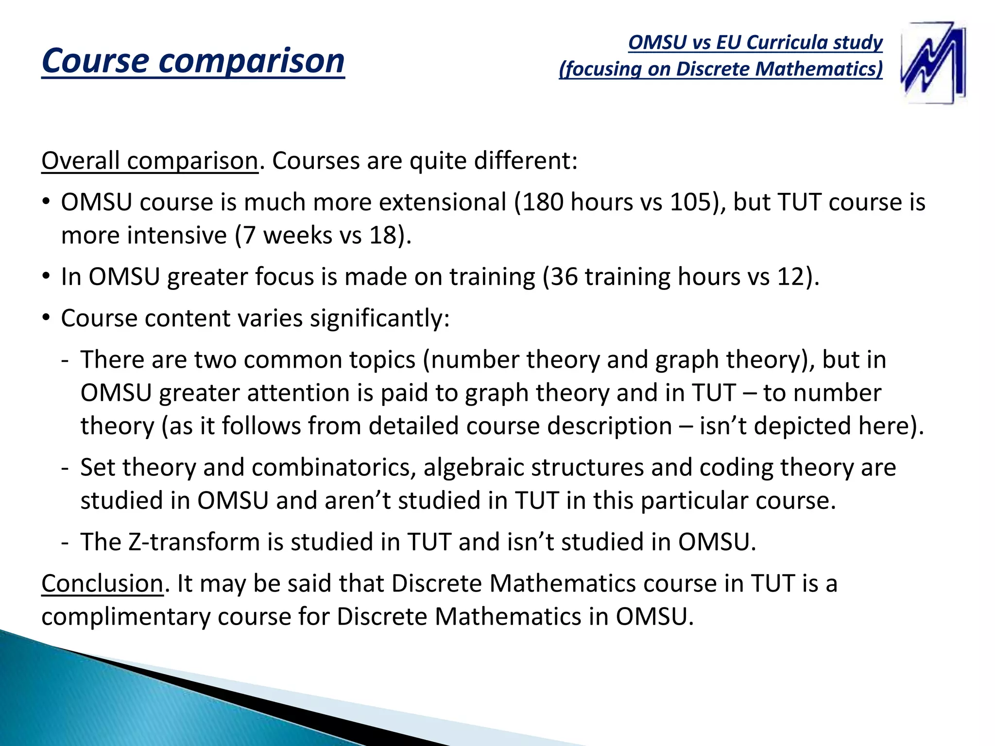 OMSU vs EU Curricula study
(focusing on Discrete Mathematics)Course comparison
Overall comparison. Courses are quite different:
• OMSU course is much more extensional (180 hours vs 105), but TUT course is
more intensive (7 weeks vs 18).
• In OMSU greater focus is made on training (36 training hours vs 12).
• Course content varies significantly:
- There are two common topics (number theory and graph theory), but in
OMSU greater attention is paid to graph theory and in TUT – to number
theory (as it follows from detailed course description – isn’t depicted here).
- Set theory and combinatorics, algebraic structures and coding theory are
studied in OMSU and aren’t studied in TUT in this particular course.
- The Z-transform is studied in TUT and isn’t studied in OMSU.
Conclusion. It may be said that Discrete Mathematics course in TUT is a
complimentary course for Discrete Mathematics in OMSU.
 