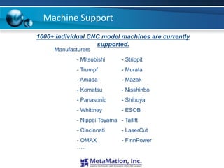 Machine Support
1000+ individual CNC model machines are currently
                   supported.
     Manufacturers
             - Mitsubishi      - Strippit
             - Trumpf          - Murata
             - Amada           - Mazak
             - Komatsu         - Nisshinbo
             - Panasonic       - Shibuya
             - Whittney        - ESOB
             - Nippei Toyama - Tailift
             - Cincinnati      - LaserCut
             - OMAX            - FinnPower
             …..
 