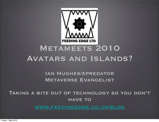 Metameets 2010
                     Avatars and Islands?
                        Ian Hughes/epredator
                        Metaverse Evangelist

        Taking a bite out of technology so you don’t
                           have to
                www.feedingedge.co.uk/blog

Friday, 7 May 2010
 