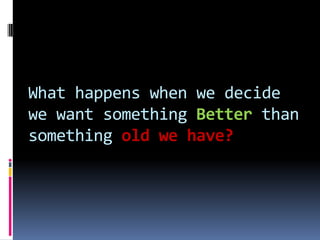 What happens when we decide
we want something Better than
something old we have?
 