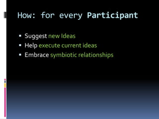 How: for every Participant

 Suggest new Ideas
 Help execute current ideas
 Embrace symbiotic relationships
 