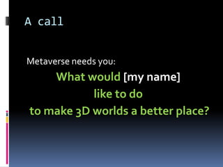 A call


Metaverse needs you:
    What would [my name]
           like to do
to make 3D worlds a better place?
 